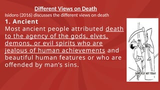 Different Views on Death
Isidoro (2016) discusses the different views on death
1. Ancient
Most ancient people attributed death
to the agency of the gods, elves,
demons, or evil spirits who are
jealous of human achievements and
beautiful human features or who are
offended by man’s sins.
 