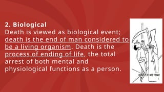 2. Biological
Death is viewed as biological event;
death is the end of man considered to
be a living organism. Death is the
process of ending of life, the total
arrest of both mental and
physiological functions as a person.
 