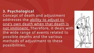 3. Psychological
Concept of death and adjustment
addresses the ability to adjust to
one’s own death when that death is
not imminent. Therefore, it deals with
the wide range of events related to
possible deaths and the various
methods of adjustment to these
possibilities.
 