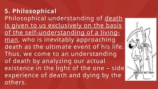 5. Philosophical
Philosophical understanding of death
is given to us exclusively on the basis
of the self-understanding of a living-
man, who is inevitably approaching
death as the ultimate event of his life.
Thus, we come to an understanding
of death by analyzing our actual
existence in the light of the one – side
experience of death and dying by the
others.
 