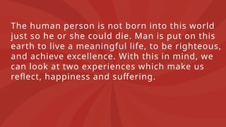 The human person is not born into this world
just so he or she could die. Man is put on this
earth to live a meaningful life, to be righteous,
and achieve excellence. With this in mind, we
can look at two experiences which make us
reflect, happiness and suffering.
 