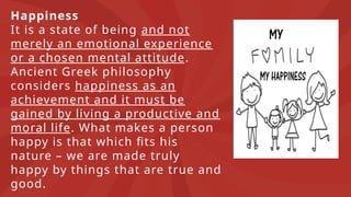 Happiness
It is a state of being and not
merely an emotional experience
or a chosen mental attitude.
Ancient Greek philosophy
considers happiness as an
achievement and it must be
gained by living a productive and
moral life. What makes a person
happy is that which fits his
nature – we are made truly
happy by things that are true and
good.
 