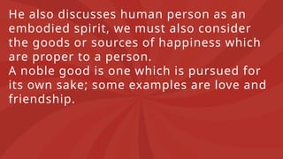 He also discusses human person as an
embodied spirit, we must also consider
the goods or sources of happiness which
are proper to a person.
A noble good is one which is pursued for
its own sake; some examples are love and
friendship.
 