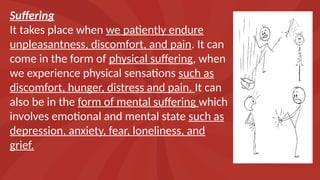 Suffering
It takes place when we patiently endure
unpleasantness, discomfort, and pain. It can
come in the form of physical suffering, when
we experience physical sensations such as
discomfort, hunger, distress and pain. It can
also be in the form of mental suffering which
involves emotional and mental state such as
depression, anxiety, fear, loneliness, and
grief.
 