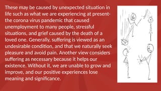 These may be caused by unexpected situation in
life such as what we are experiencing at present-
the corona virus pandemic that caused
unemployment to many people, stressful
situations, and grief caused by the death of a
loved one. Generally, suffering is viewed as an
undesirable condition, and that we naturally seek
pleasure and avoid pain. Another view considers
suffering as necessary because it helps our
existence. Without it, we are unable to grow and
improve, and our positive experiences lose
meaning and significance.
 