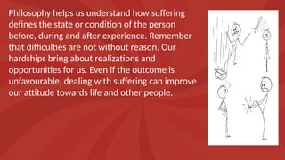 Philosophy helps us understand how suffering
defines the state or condition of the person
before, during and after experience. Remember
that difficulties are not without reason. Our
hardships bring about realizations and
opportunities for us. Even if the outcome is
unfavourable, dealing with suffering can improve
our attitude towards life and other people.
 