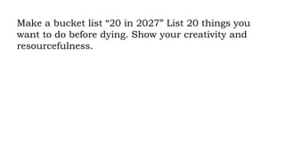 Make a bucket list “20 in 2027” List 20 things you
want to do before dying. Show your creativity and
resourcefulness.
 