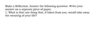 Make a Reflection: Answer the following question. Write your
answer on a separate piece of paper.
1. What is that one thing that, if taken from you, would take away
the meaning of your life?
 