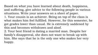 Based on what you have learned about death, happiness,
and suffering, give advice to the following people in various
situations. Write your answers on a sheet of paper.
1. Your cousin is an achiever. Being on top of the class is
what makes him feel fulfilled. However, for this semester, he
got grades lower than usual. He is extremely saddened by
this and becomes withdrawn and aloof.
2. Your best friend is dating a married man. Despite her
family’s disapproval, she does not want to break up with
him. She says that he is the only one who makes her very
happy.
 