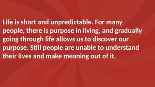 Life is short and unpredictable. For many
people, there is purpose in living, and gradually
going through life allows us to discover our
purpose. Still people are unable to understand
their lives and make meaning out of it.
 