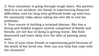 3. Your classmate is going through tough times. His parents
died in a car accident, his family is experiencing financial
difficulties, and his long-time girlfriend broke up with him.
He constantly talks about taking his own life to end his
problems.
4. Your cousin is battling a terminal disease. She has a
loving and helpful support system comprised of family and
friends, yet her fear of dying is getting worse. She feels
depressed and loses sleep over the idea of passing away
soon.
5. One of your close friends is experiencing grief because of
the death of her loved one. How can you help him cope with
the situation?
 