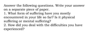 Answer the following questions. Write your answer
on a separate piece of paper.
1. What form of suffering have you mostly
encountered in your life so far? Is it physical
suffering or mental suffering?
2. How did you deal with the difficulties you have
experienced?
 