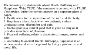 The following are statements about Death, Suffering and
Happiness. Write TRUE if the sentence is correct, write FALSE
if otherwise. Write the correct answer on a separate piece of
paper.
1. Death refers to the separation of the soul and the body.
2. Happiness takes place when we patiently endure
unpleasantness, discomfort and pain.
3. Useful good is a kind of good that is good so long as it
provides some form of pleasure.
4. Physical suffering refers to discomfort, hunger, stress, and
pain.
5. According to ancient Greek Philosophy, happiness is an
achievement and must be gained by living a productive and
moral life.
 