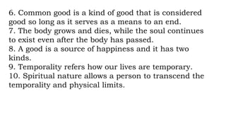 6. Common good is a kind of good that is considered
good so long as it serves as a means to an end.
7. The body grows and dies, while the soul continues
to exist even after the body has passed.
8. A good is a source of happiness and it has two
kinds.
9. Temporality refers how our lives are temporary.
10. Spiritual nature allows a person to transcend the
temporality and physical limits.
 