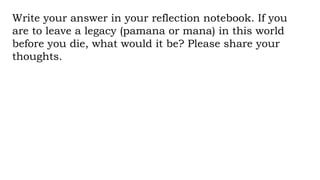 Write your answer in your reflection notebook. If you
are to leave a legacy (pamana or mana) in this world
before you die, what would it be? Please share your
thoughts.
 