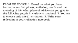 FROM ME TO YOU 1. Based on what you have
learned about happiness, suffering, death and the
meaning of life, what piece of advice can you give to
the following people in various situations? 2. You are
to choose only one (1) situation. 3. Write your
reflection in your reflection notebook
 