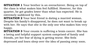 SITUATION 1 Your brother is an overachiever. Being on top of
the class is what makes him feel fulfilled. However, for this
quarter, he got grades lower than what has expected. He is
extremely saddened by this.
SITUATION 2 Your best friend is dating a married woman.
Despite his family’s disapproval, he does not want to break up
with her. He says that she is the only one who makes him very
happy.
SITUATION 3 Your cousin is suffering a brain cancer. She has
a loving and helpful support system comprised of family and
friends, yet her fear of dying is getting worse. She feels
depressed and loses sleep over the idea of passing away soon.
 