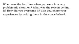 When was the last time when you were in a very
problematic situation? What was the reason behind
it? How did you overcome it? Can you share your
experiences by writing them in the space below?.
 