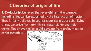 2 theories of origin of life
1. Evolutionist believed that everything in the cosmos,
including life, can be explained by the interaction of matter.
They initially believed in spontaneous generation: that living
things can arise from non- living material. For example,
worm flies or even mice could develop from grain, meat, or
other materials.
 