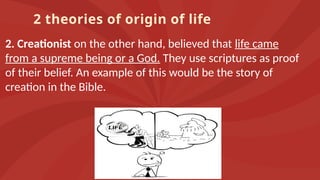 2 theories of origin of life
2. Creationist on the other hand, believed that life came
from a supreme being or a God. They use scriptures as proof
of their belief. An example of this would be the story of
creation in the Bible.
 