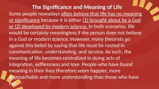 The Significance and Meaning of Life
Some people nowadays often believe that life has no meaning
or significance because it is either (1) brought about by a God
or (2) developed by modern science. In both scenarios, life
would be certainly meaningless if the person does not believe
in a God or modern science. However, many theorists go
against this belief by saying that life must be rooted in
communication, understanding, and service. As such, the
meaning of life becomes centralized in doing acts of
integration, selflessness and love. People who have found
meaning in their lives therefore seem happier, more
approachable and more understanding than those who have
not.
 