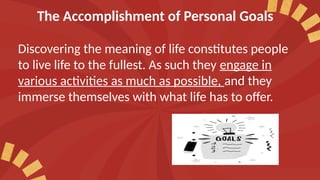 The Accomplishment of Personal Goals
Discovering the meaning of life constitutes people
to live life to the fullest. As such they engage in
various activities as much as possible, and they
immerse themselves with what life has to offer.
 