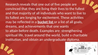Research reveals that one out of five people are
convinced that they are living their lives to the fullest
and that majority of all individuals who want to live to
its fullest are longing for excitement. These activities
may be reflected in a bucket list or a list of all goals,
dreams, and achievements that one wants
to attain before death. Examples are: strengthening
spiritual life, travel around the world, build a charitable
institution, and obtain an undergraduate diploma.
 