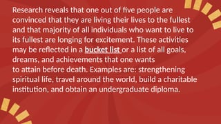 Research reveals that one out of five people are
convinced that they are living their lives to the fullest
and that majority of all individuals who want to live to
its fullest are longing for excitement. These activities
may be reflected in a bucket list or a list of all goals,
dreams, and achievements that one wants
to attain before death. Examples are: strengthening
spiritual life, travel around the world, build a charitable
institution, and obtain an undergraduate diploma.
 