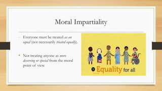 Moral Impartiality
- Everyone must be treated as an
equal (not necessarily treated equally).
• Not treating anyone as more
deserving or special from the moral
point of view.
 