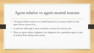Agent-relative vs agent-neutral reasons
• “An agent-relative reason is so-called because it is a reason relative to the
agent whose reason it is;
• it need not (although it may) constitute a reason for anyone else.
• Thus, an agent-relative obligation is an obligation for a particular agent to take
or refrain from taking some action;
 