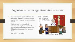 Agent-relative vs agent-neutral reasons
• and because it is agent-relative, the
obligation does not necessarily give
anyone else a reason to support that
action.
• Each parent, for example, is
commonly thought to have such
special obligations to his/her child,
obligations not shared by anyone
else.”
• Any other examples?
 