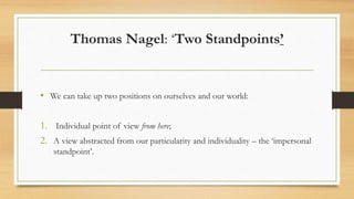 Thomas Nagel: ‘Two Standpoints’
• We can take up two positions on ourselves and our world:
1. Individual point of view from here;
2. A view abstracted from our particularity and individuality – the ‘impersonal
standpoint’.
 