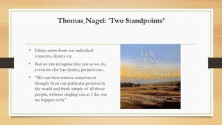 Thomas Nagel: ‘Two Standpoints’
• Ethics starts from our individual
concerns, desires etc.
• But we can recognise that just as we do,
everyone else has desires, projects etc.:
• “We can then remove ourselves in
thought from our particular position in
the world and think simply of all those
people, without singling out as I the one
we happen to be”.
 