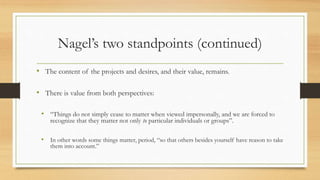 Nagel’s two standpoints (continued)
• The content of the projects and desires, and their value, remains.
• There is value from both perspectives:
• “Things do not simply cease to matter when viewed impersonally, and we are forced to
recognize that they matter not only to particular individuals or groups”.
• In other words some things matter, period, “so that others besides yourself have reason to take
them into account.”
 