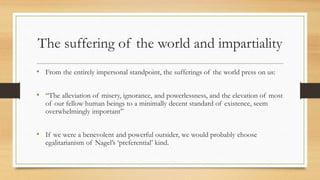 The suffering of the world and impartiality
• From the entirely impersonal standpoint, the sufferings of the world press on us:
• “The alleviation of misery, ignorance, and powerlessness, and the elevation of most
of our fellow human beings to a minimally decent standard of existence, seem
overwhelmingly important”
• If we were a benevolent and powerful outsider, we would probably choose
egalitarianism of Nagel’s ‘preferential’ kind.
 