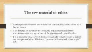 The raw material of ethics
• Neither politics nor ethics aim to advise an outsider; they aim to advise us, as
human beings.
• This depends on our ability to occupy the impersonal standpoint by
abstraction even when we are part of the situation under consideration.
• But at the same time, our own desires, projects etc. remain present as part of
our own point of view. This is the “raw material from which ethics begins”
(14).
 