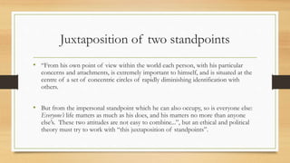 Juxtaposition of two standpoints
• “From his own point of view within the world each person, with his particular
concerns and attachments, is extremely important to himself, and is situated at the
centre of a set of concentric circles of rapidly diminishing identification with
others.
• But from the impersonal standpoint which he can also occupy, so is everyone else:
Everyone’s life matters as much as his does, and his matters no more than anyone
else’s. These two attitudes are not easy to combine...”, but an ethical and political
theory must try to work with “this juxtaposition of standpoints”.
 