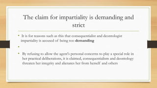 The claim for impartiality is demanding and
strict
• It is for reasons such as this that consequentialist and deontologist
impartiality is accused of being too demanding
•
• By refusing to allow the agent's personal concerns to play a special role in
her practical deliberations, it is claimed, consequentialism and deontology
threaten her integrity and alienates her from herself and others
 