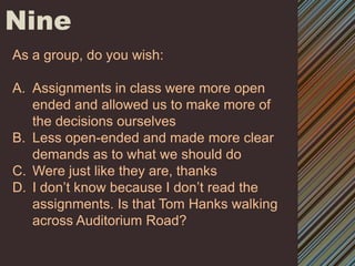 NineAs a group, do you wish:Assignments in class were more open ended and allowed us to make more of the decisions ourselvesLess open-ended and made more clear demands as to what we should doWere just like they are, thanksI don’t know because I don’t read the assignments. Is that Tom Hanks walking across Auditorium Road? 