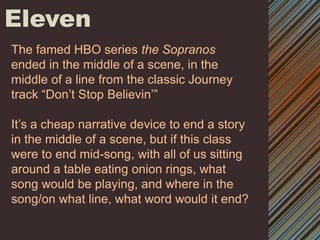 ElevenThe famed HBO series the Sopranos ended in the middle of a scene, in the middle of a line from the classic Journey track “Don’t Stop Believin’”It’s a cheap narrative device to end a story in the middle of a scene, but if this class were to end mid-song, with all of us sitting around a table eating onion rings, what song would be playing, and where in the song/on what line, what word would it end? 