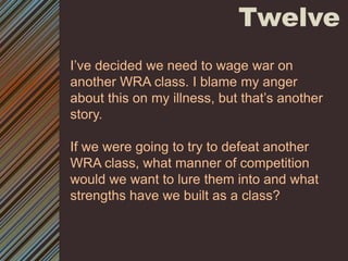 TwelveI’ve decided we need to wage war on another WRA class. I blame my anger about this on my illness, but that’s another story. If we were going to try to defeat another WRA class, what manner of competition would we want to lure them into and what strengths have we built as a class? 