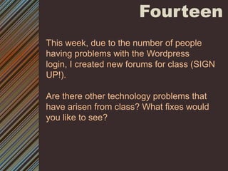 FourteenThis week, due to the number of people having problems with the Wordpress login, I created new forums for class (SIGN UP!). Are there other technology problems that have arisen from class? What fixes would you like to see? 