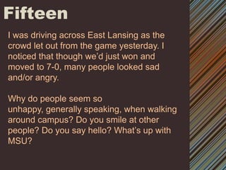 FifteenI was driving across East Lansing as the crowd let out from the game yesterday. I noticed that though we’d just won and moved to 7-0, many people looked sad and/or angry.Why do people seem so unhappy, generally speaking, when walking around campus? Do you smile at other people? Do you say hello? What’s up with MSU? 
