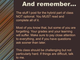 And remember…The stuff I post for the hybrid part of class NOT optional. You MUST read and complete all of it. Most of you know that, but some of you are forgetting. Your grades and your learning will suffer. Make sure to pay close attention to everything, and if you have questions ask sooner than later. This class should be challenging but not particularly hard. If things are difficult, talk to me. 