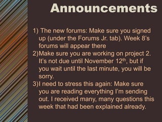 Announcements The new forums: Make sure you signed up (under the Forums Jr. tab). Week 8’s forums will appear thereMake sure you are working on project 2. It’s not due until November 12th, but if you wait until the last minute, you will be sorry.I need to stress this again: Make sure you are reading everything I’m sending out. I received many, many questions this week that had been explained already.