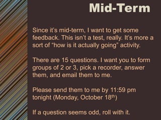 Mid-Term Since it’s mid-term, I want to get some feedback. This isn’t a test, really. It’s more a sort of “how is it actually going” activity.There are 15 questions. I want you to form groups of 2 or 3, pick a recorder, answer them, and email them to me. Please send them to me by 11:59 pm tonight (Monday, October 18th)If a question seems odd, roll with it. 
