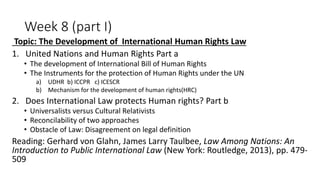 Week 8 (part I)
Topic: The Development of International Human Rights Law
1. United Nations and Human Rights Part a
• The development of International Bill of Human Rights
• The Instruments for the protection of Human Rights under the UN
a) UDHR b) ICCPR c) ICESCR
b) Mechanism for the development of human rights(HRC)
2. Does International Law protects Human rights? Part b
• Universalists versus Cultural Relativists
• Reconcilability of two approaches
• Obstacle of Law: Disagreement on legal definition
Reading: Gerhard von Glahn, James Larry Taulbee, Law Among Nations: An
Introduction to Public International Law (New York: Routledge, 2013), pp. 479-
509
 