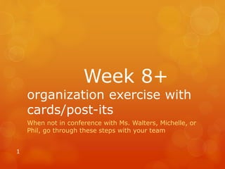 Week 8+
organization exercise with
cards/post-its
When not in conference with Ms. Walters, Michelle, or
Phil, go through these steps with your team
1
 