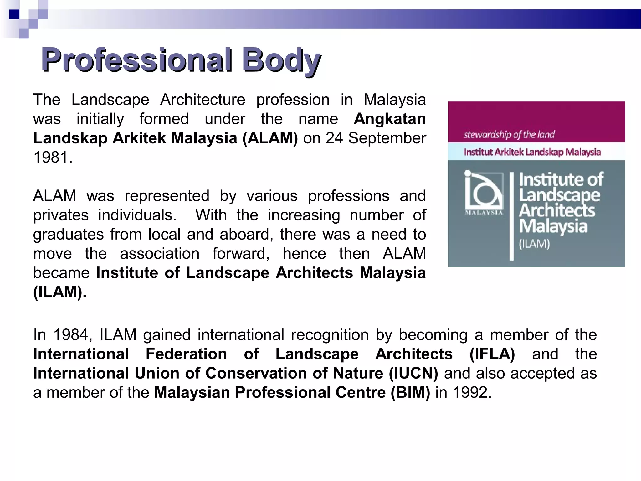 The Landscape Architecture profession in Malaysia
was initially formed under the name Angkatan
Landskap Arkitek Malaysia (ALAM) on 24 September
1981.
ALAM was represented by various professions and
privates individuals. With the increasing number of
graduates from local and aboard, there was a need to
move the association forward, hence then ALAM
became Institute of Landscape Architects Malaysia
(ILAM).
In 1984, ILAM gained international recognition by becoming a member of the
International Federation of Landscape Architects (IFLA) and the
International Union of Conservation of Nature (IUCN) and also accepted as
a member of the Malaysian Professional Centre (BIM) in 1992.
Professional BodyProfessional Body
 