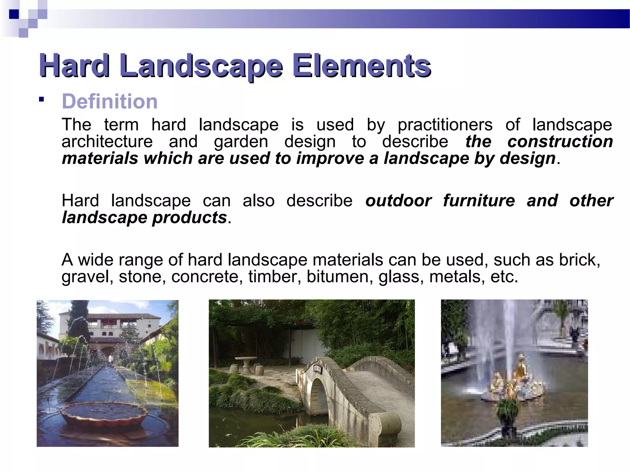 Hard Landscape ElementsHard Landscape Elements
 Definition
The term hard landscape is used by practitioners of landscape
architecture and garden design to describe the construction
materials which are used to improve a landscape by design.
Hard landscape can also describe outdoor furniture and other
landscape products.
A wide range of hard landscape materials can be used, such as brick,
gravel, stone, concrete, timber, bitumen, glass, metals, etc.
 